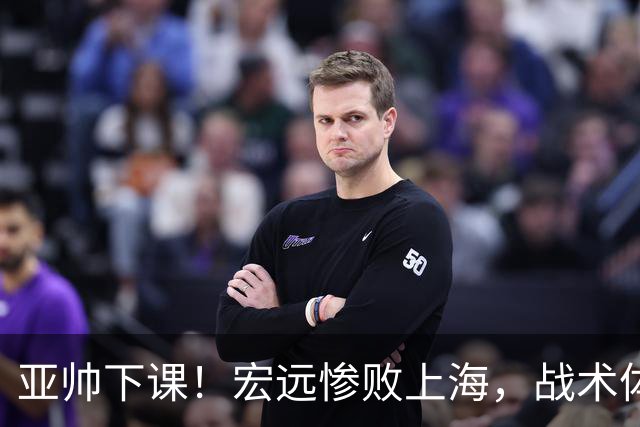 亚帅下课！宏远惨败上海，战术体系全面崩盘，球迷呼吁杜锋回归！
