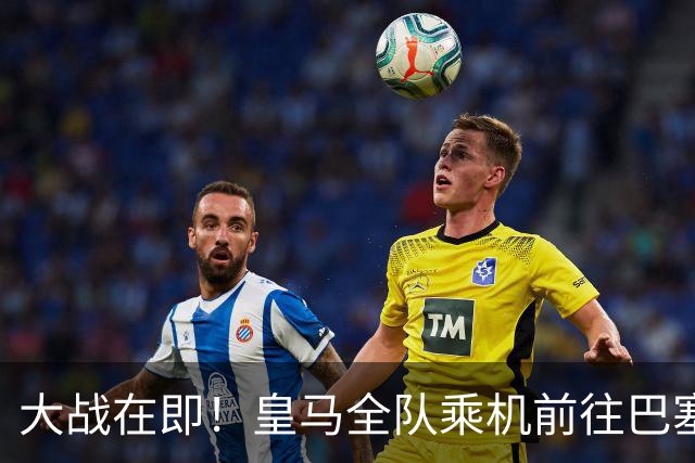大战在即！皇马全队乘机前往巴塞罗那出战国家德比