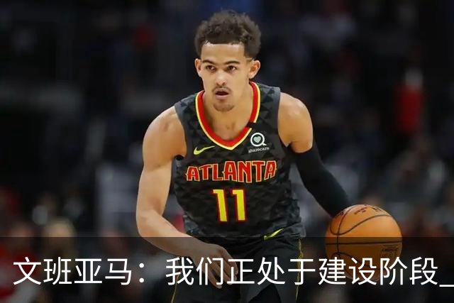 文班亚马：我们正处于建设阶段 必须相信过程着眼大局