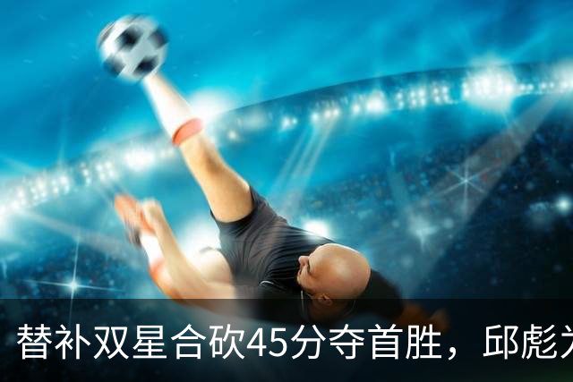 替补双星合砍45分夺首胜，邱彪为何仍不让进首发？