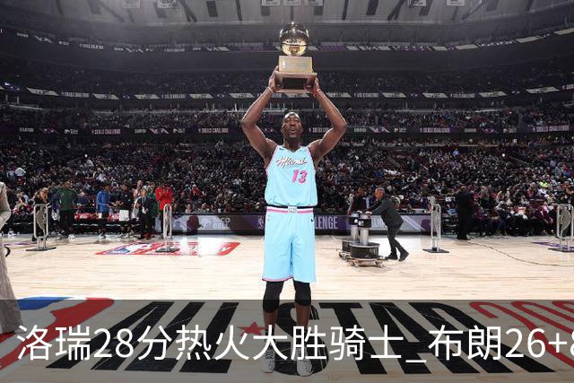 洛瑞28分热火大胜骑士 布朗26+8绿军险胜雄鹿