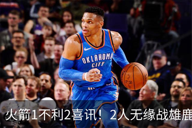 火箭1不利2喜讯！2人无缘战雄鹿，申京进步明显，4连胜外还有收获
