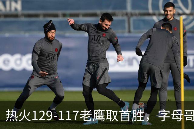 热火129-117老鹰取首胜，字母哥24+18，阿德巴约24+9
