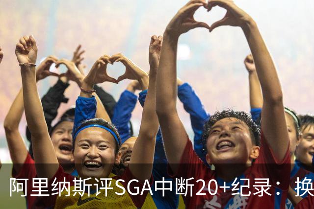 阿里纳斯评SGA中断20+纪录：换我绝不下场，要刷到后人绝望